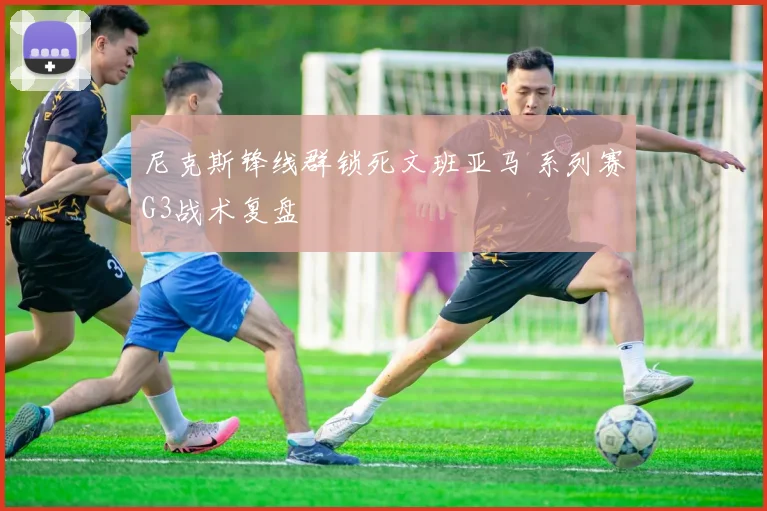 尼克斯锋线群锁死文班亚马 系列赛G3战术复盘