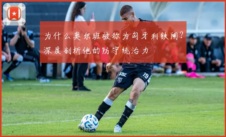 为什么奥尔班被称为匈牙利铁闸？深度剖析他的防守统治力