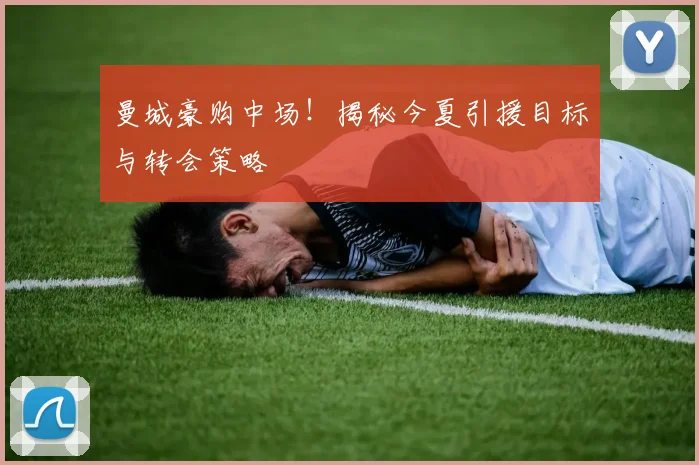 曼城豪购中场！揭秘今夏引援目标与转会策略