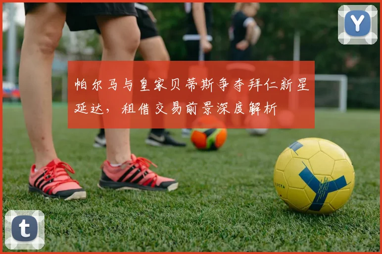 帕尔马与皇家贝蒂斯争夺拜仁新星延达，租借交易前景深度解析
