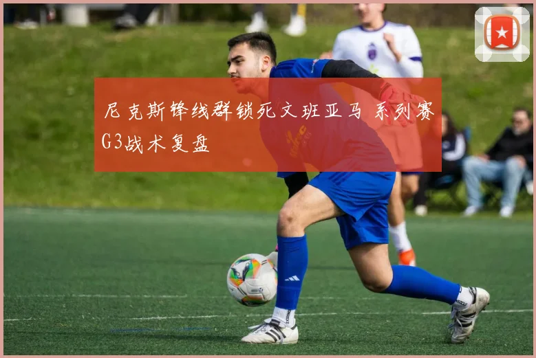 尼克斯锋线群锁死文班亚马 系列赛G3战术复盘