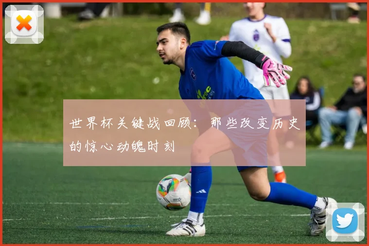 世界杯关键战回顾：那些改变历史的惊心动魄时刻