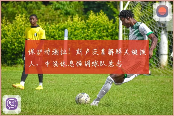 保护特谢拉！斯卢茨基解释关键换人，中场休息强调球队意志
