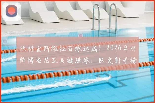 沃特金斯维拉百球达成！2026年对阵博洛尼亚关键进球，队史射手榜排名飙升，数据深度解析