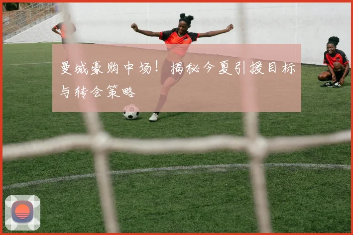 曼城豪购中场！揭秘今夏引援目标与转会策略
