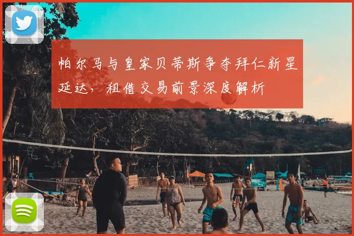 帕尔马与皇家贝蒂斯争夺拜仁新星延达，租借交易前景深度解析