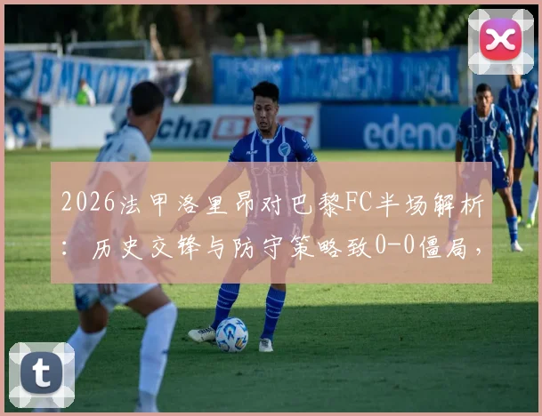 2026法甲洛里昂对巴黎FC半场解析：历史交锋与防守策略致0-0僵局，保级形势深度影响