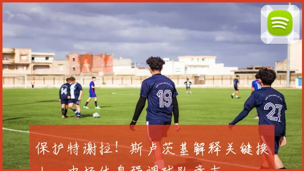 保护特谢拉！斯卢茨基解释关键换人，中场休息强调球队意志