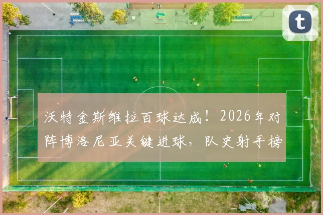 沃特金斯维拉百球达成！2026年对阵博洛尼亚关键进球，队史射手榜排名飙升，数据深度解析
