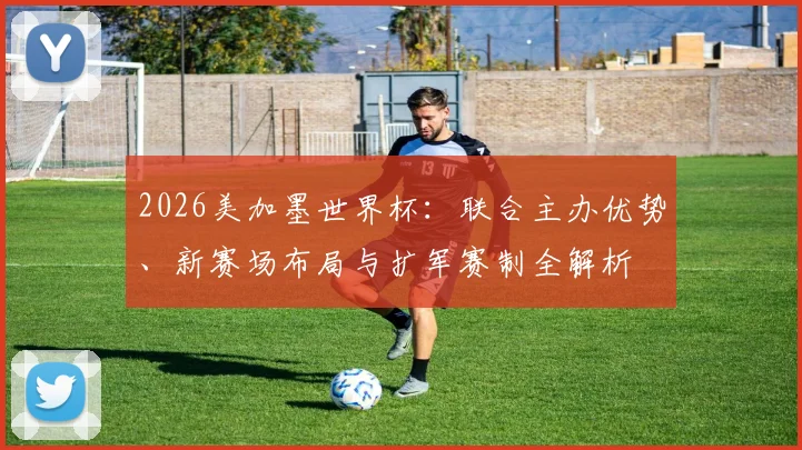 2026美加墨世界杯：联合主办优势、新赛场布局与扩军赛制全解析