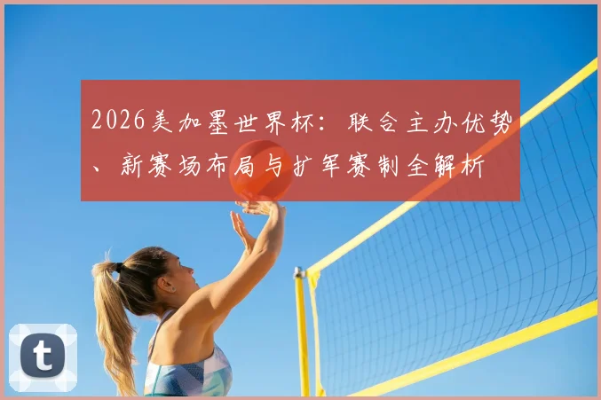 2026美加墨世界杯：联合主办优势、新赛场布局与扩军赛制全解析